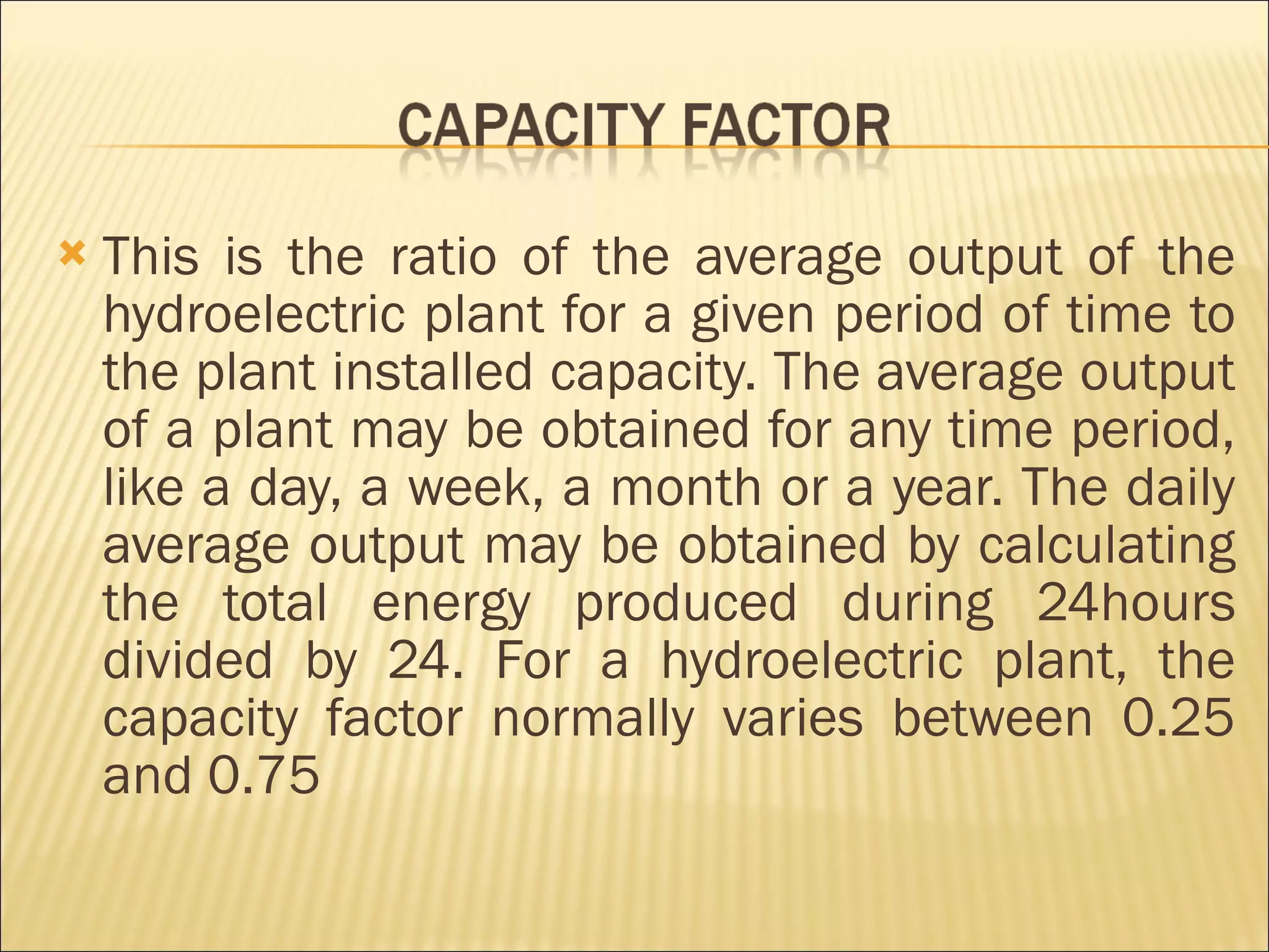 This is the ratio of the average output of the hydroelectric plant for a given period of time to the plant installed capacity. The average output of a plant may be obtained for any time period, like a day, a week, a month or a year. The daily average output may be obtained by calculating the total energy produced during 24hours divided by 24. For a hydroelectric plant, the capacity factor normally varies between 0.25 and 0.75 