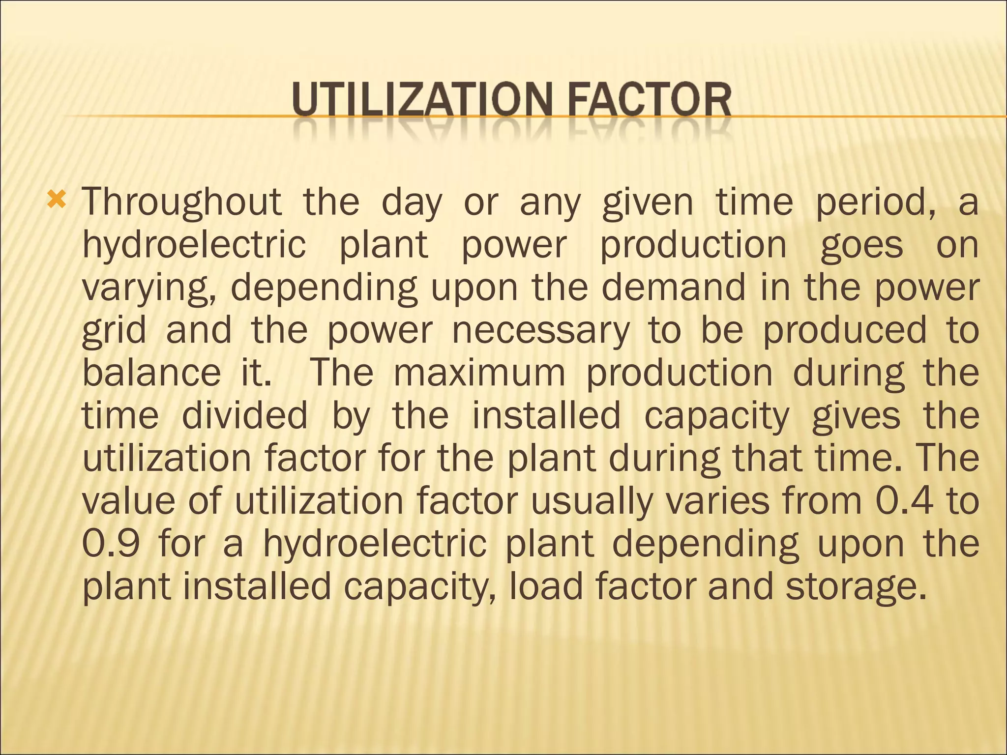 Throughout the day or any given time period, a hydroelectric plant power production goes on varying, depending upon the demand in the power grid and the power necessary to be produced to balance it.  The maximum production during the time divided by the installed capacity gives the utilization factor for the plant during that time. The value of utilization factor usually varies from 0.4 to 0.9 for a hydroelectric plant depending upon the plant installed capacity, load factor and storage.  
