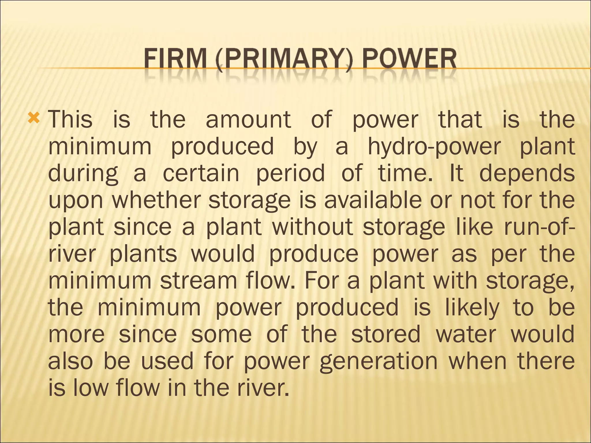 This is the amount of power that is the minimum produced by a hydro-power plant during a certain period of time. It depends upon whether storage is available or not for the plant since a plant without storage like run-of-river plants would produce power as per the minimum stream flow. For a plant with storage, the minimum power produced is likely to be more since some of the stored water would also be used for power generation when there is low flow in the river.  