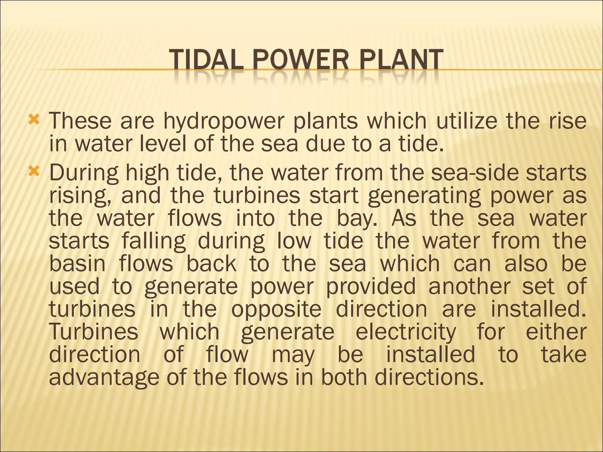 These are hydropower plants which utilize the rise in water level of the sea due to a tide. During high tide, the water from the sea-side starts rising, and the turbines start generating power as the water flows into the bay. As the sea water starts falling during low tide the water from the basin flows back to the sea which can also be used to generate power provided another set of turbines in the opposite direction are installed. Turbines which generate electricity for either direction of flow may be installed to take advantage of the flows in both directions.  