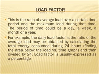 This is the ratio of average load over a certain time period and the maximum load during that time. The period of time could be a day, a week, a month or a year. For example, the daily load factor is the ratio of the average load may be obtained by calculating the total energy consumed during 24 hours (finding the area below the load vs. time graph) and then divided by 24. Load factor is usually expressed as a percentage  