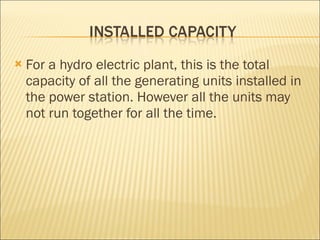 For a hydro electric plant, this is the total capacity of all the generating units installed in the power station. However all the units may not run together for all the time.  