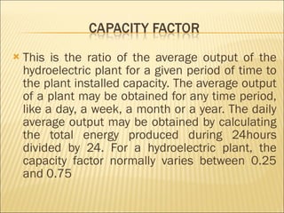 This is the ratio of the average output of the hydroelectric plant for a given period of time to the plant installed capacity. The average output of a plant may be obtained for any time period, like a day, a week, a month or a year. The daily average output may be obtained by calculating the total energy produced during 24hours divided by 24. For a hydroelectric plant, the capacity factor normally varies between 0.25 and 0.75 