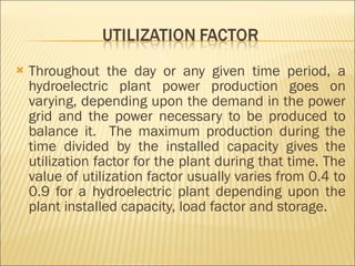 Throughout the day or any given time period, a hydroelectric plant power production goes on varying, depending upon the demand in the power grid and the power necessary to be produced to balance it.  The maximum production during the time divided by the installed capacity gives the utilization factor for the plant during that time. The value of utilization factor usually varies from 0.4 to 0.9 for a hydroelectric plant depending upon the plant installed capacity, load factor and storage.  