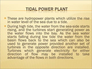 These are hydropower plants which utilize the rise in water level of the sea due to a tide. During high tide, the water from the sea-side starts rising, and the turbines start generating power as the water flows into the bay. As the sea water starts falling during low tide the water from the basin flows back to the sea which can also be used to generate power provided another set of turbines in the opposite direction are installed. Turbines which generate electricity for either direction of flow may be installed to take advantage of the flows in both directions.  