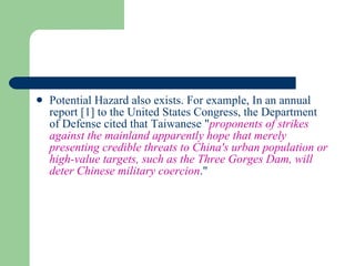 Potential Hazard also exists. For example, In an annual report  [1]  to the United States Congress, the Department of Defense cited that Taiwanese " proponents of strikes against the mainland apparently hope that merely presenting credible threats to China's urban population or high-value targets, such as the Three Gorges Dam, will deter Chinese military coercion ."  
