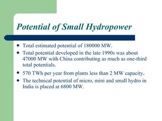 Potential of Small Hydropower Total estimated potential of 180000 MW. Total potential developed in the late 1990s was about 47000 MW with China contributing as much as one-third total potentials.  570 TWh per year from plants less than 2 MW capacity . The technical potential of micro, mini and small hydro in India is placed at 6800 MW.  