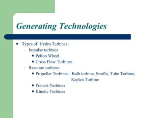 Generating Technologies Types of  Hydro Turbines:  Impulse turbines Pelton Wheel Cross Flow Turbines Reaction turbines Propeller Turbines : Bulb turbine, Straflo, Tube Turbine, Kaplan Turbine  Francis Turbines Kinetic Turbines 