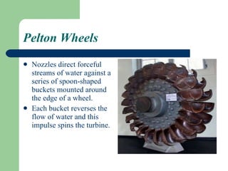 Pelton Wheels Nozzles direct forceful streams of water against a series of spoon-shaped buckets mounted around the edge of a wheel. Each bucket reverses the flow of water and this impulse spins the turbine. 