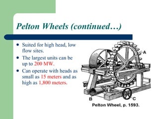 Pelton Wheels (continued…) Suited for high head, low flow sites. The largest units can be up to  200   MW. Can operate with heads as small as  15 meters  and as high as  1,800 meters .  