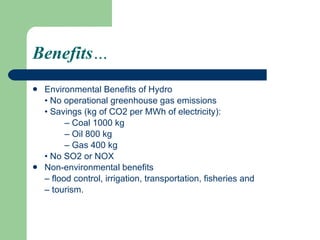 Benefits … Environmental Benefits of Hydro •  No operational greenhouse gas emissions •  Savings (kg of CO2 per MWh of electricity): –  Coal 1000 kg –  Oil 800 kg –  Gas 400 kg •  No SO2 or NOX Non-environmental benefits –  flood control, irrigation, transportation, fisheries and –  tourism. 