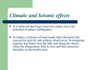 Climatic and Seismic effects It is believed that large reservoirs induce have the potential to induce earthquakes. In tropics, existence of man-made lakes decreases the convective activity and reduces cloud cover. In temperate regions, fog forms over the lake and along the shores when the temperature falls to zero and thus increases  humidity in the nearby area. 