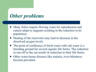 Other problems Many fishes require flowing water for reproduction and cannot adapt to stagnant resulting in the reduction in its population. Heating of the reservoirs may lead to decrease in the dissolved oxygen levels. The point of confluence of fresh water with salt water is a breeding ground for several aquatic life forms. The reduction in run-off to the sea results in reduction in their life forms. Other water-borne diseases like malaria, river-blindness become prevalent.  