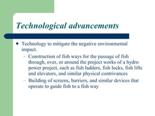 Technological advancements Technology to mitigate the negative environmental impact. Construction of fish ways for the passage of fish through, over, or around the project works of a hydro power project, such as fish ladders, fish locks, fish lifts and elevators, and similar physical contrivances Building of screens, barriers, and similar devices that operate to guide fish to a fish way   