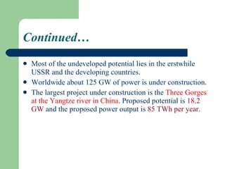 Continued… Most of the undeveloped potential lies in the erstwhile USSR and the developing countries .  Worldwide about 125 GW of power is under construction.  The largest project under construction is the  Three Gorges at the Yangtze river in China . Proposed potential is  18.2 GW  and the proposed power output is  85 TWh per year . 