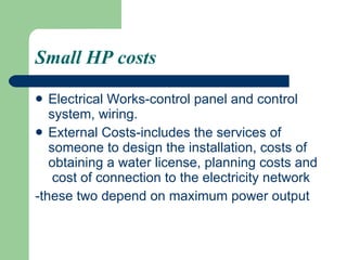Small HP costs Electrical Works-control panel and control system, wiring. External Costs-includes the services of someone to design the installation, costs of obtaining a water license, planning costs and  cost of connection to the electricity network  -these two depend on maximum power output   