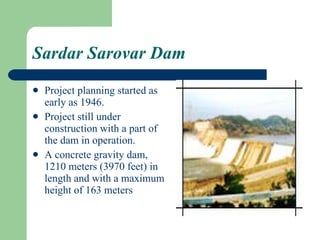 Sardar Sarovar Dam Project planning started as early as 1946. Project still under construction with a part of the dam in operation. A concrete gravity dam, 1210 meters (3970 feet) in length and with a maximum height of 163 meters  