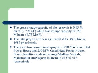 The gross storage capacity of the reservoir is 0.95 M. ha.m. (7.7 MAF) while live storage capacity is 0.58 M.ha.m. (4.75 MAF). The total project cost was estimated at Rs. 49 billion at 1987 price levels. There are two power houses project- 1200 MW River Bed Power House and 250 MW Canal Head Power House. Power benefits are shared among Madhya Pradesh, Maharashtra and Gujarat in the ratio of 57:27:16 respectively.  