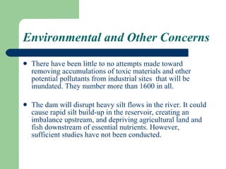 Environmental and Other Concerns There have been little to no attempts made toward removing accumulations of toxic materials and other potential pollutants from industrial sites  that will be inundated. They number more than 1600 in all. The dam will disrupt heavy silt flows in the river. It could cause rapid silt build-up in the reservoir, creating an imbalance upstream, and depriving agricultural land and fish downstream of essential nutrients. However, sufficient studies have not been conducted. 