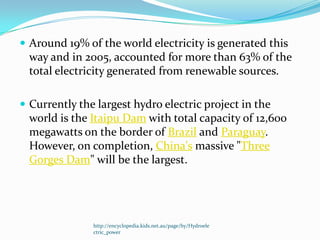  Around 19% of the world electricity is generated this
  way and in 2005, accounted for more than 63% of the
  total electricity generated from renewable sources.

 Currently the largest hydro electric project in the
  world is the Itaipu Dam with total capacity of 12,600
  megawatts on the border of Brazil and Paraguay.
  However, on completion, China's massive "Three
  Gorges Dam" will be the largest.




               http://encyclopedia.kids.net.au/page/hy/Hydroele
               ctric_power
 