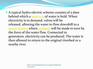  A typical hydro-electric scheme consists of a dam
 behind which a reservoir of water is held. When
 electricity is in demand, valves will be
 released, allowing the water to flow downhill to a
 power station where turbines will be made to turn by
 the force of the water flow. Connected to
 generators, electricity can be produced. The water is
 then allowed to return to the original riverbed or a
 nearby river.




              http://encyclopedia.kids.net.au/page/hy/Hydroele
              ctric_power
 