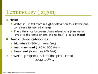 11
Terminology (Jargon)
 Head
 Water must fall from a higher elevation to a lower one
to release its stored energy.
 The difference between these elevations (the water
levels in the forebay and the tailbay) is called head
 Dams: three categories
 high-head (800 or more feet)
 medium-head (100 to 800 feet)
 low-head (less than 100 feet)
 Power is proportional to the product of
head x flow
http://www.wapa.gov/crsp/info/harhydro.htm
 