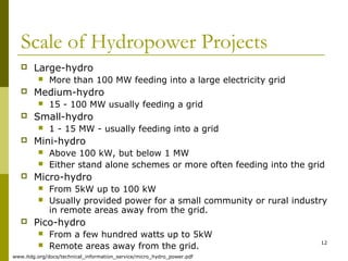 12
Scale of Hydropower Projects
 Large-hydro
 More than 100 MW feeding into a large electricity grid
 Medium-hydro
 15 - 100 MW usually feeding a grid
 Small-hydro
 1 - 15 MW - usually feeding into a grid
 Mini-hydro
 Above 100 kW, but below 1 MW
 Either stand alone schemes or more often feeding into the grid
 Micro-hydro
 From 5kW up to 100 kW
 Usually provided power for a small community or rural industry
in remote areas away from the grid.
 Pico-hydro
 From a few hundred watts up to 5kW
 Remote areas away from the grid.
www.itdg.org/docs/technical_information_service/micro_hydro_power.pdf
 