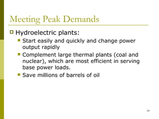 14
Meeting Peak Demands
 Hydroelectric plants:
 Start easily and quickly and change power
output rapidly
 Complement large thermal plants (coal and
nuclear), which are most efficient in serving
base power loads.
 Save millions of barrels of oil
 