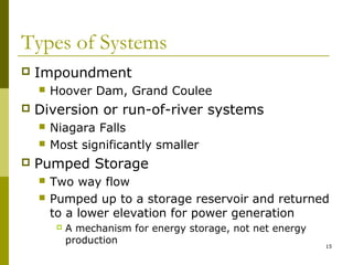 15
Types of Systems
 Impoundment
 Hoover Dam, Grand Coulee
 Diversion or run-of-river systems
 Niagara Falls
 Most significantly smaller
 Pumped Storage
 Two way flow
 Pumped up to a storage reservoir and returned
to a lower elevation for power generation
 A mechanism for energy storage, not net energy
production
 