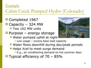 24
Example
Cabin Creek Pumped Hydro (Colorado)
 Completed 1967
 Capacity – 324 MW
 Two 162 MW units
 Purpose – energy storage
 Water pumped uphill at night
 Low usage – excess base load capacity
 Water flows downhill during day/peak periods
 Helps Xcel to meet surge demand
 E.g., air conditioning demand on hot summer days
 Typical efficiency of 70 – 85%
 