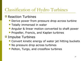 27
Classification of Hydro Turbines
 Reaction Turbines
 Derive power from pressure drop across turbine
 Totally immersed in water
 Angular & linear motion converted to shaft power
 Propeller, Francis, and Kaplan turbines
 Impulse Turbines
 Convert kinetic energy of water jet hitting buckets
 No pressure drop across turbines
 Pelton, Turgo, and crossflow turbines
 