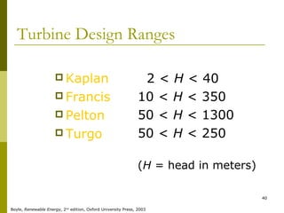 40
Turbine Design Ranges
 Kaplan
 Francis
 Pelton
 Turgo
2 < H < 40
10 < H < 350
50 < H < 1300
50 < H < 250
(H = head in meters)
Boyle, Renewable Energy, 2nd
edition, Oxford University Press, 2003
 