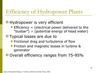 45
Efficiency of Hydropower Plants
 Hydropower is very efficient
 Efficiency = (electrical power delivered to the
“busbar”) ÷ (potential energy of head water)
 Typical losses are due to
 Frictional drag and turbulence of flow
 Friction and magnetic losses in turbine &
generator
 Overall efficiency ranges from 75-95%
Boyle, Renewable Energy, 2nd
edition, Oxford University Press, 2003
 