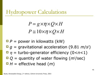 46
Hydropower Calculations
 P = power in kilowatts (kW)
 g = gravitational acceleration (9.81 m/s2
)
 η = turbo-generator efficiency (0<n<1)
 Q = quantity of water flowing (m3
/sec)
 H = effective head (m)
HQP
HQgP
×××≅
×××=
η
η
10
Boyle, Renewable Energy, 2nd
edition, Oxford University Press, 2003
 