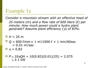 47
Example 1a
Consider a mountain stream with an effective head of
25 meters (m) and a flow rate of 600 liters (ℓ) per
minute. How much power could a hydro plant
generate? Assume plant efficiency (η) of 83%.
 H = 25 m
 Q = 600 ℓ/min× 1 m3
/1000 ℓ × 1 min/60sec
Q = 0.01 m3
/sec
 η = 0.83
 P ≅ 10ηQH = 10(0.83)(0.01)(25) = 2.075
P ≅ 2.1 kW
Boyle, Renewable Energy, 2nd
edition, Oxford University Press, 2003
 
