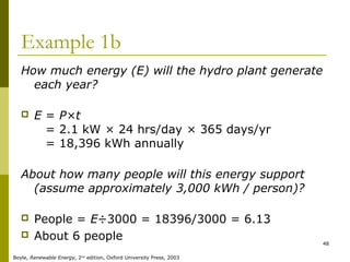 48
Example 1b
How much energy (E) will the hydro plant generate
each year?
 E = P×t
E = 2.1 kW × 24 hrs/day × 365 days/yr
E = 18,396 kWh annually
About how many people will this energy support
(assume approximately 3,000 kWh / person)?
 People = E÷3000 = 18396/3000 = 6.13
 About 6 people
Boyle, Renewable Energy, 2nd
edition, Oxford University Press, 2003
 