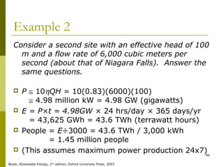 49
Example 2
Consider a second site with an effective head of 100
m and a flow rate of 6,000 cubic meters per
second (about that of Niagara Falls). Answer the
same questions.
 P ≅ 10ηQH = 10(0.83)(6000)(100)
P ≅ 4.98 million kW = 4.98 GW (gigawatts)
 E = P×t = 4.98GW × 24 hrs/day × 365 days/yr
E = 43,625 GWh = 43.6 TWh (terrawatt hours)
 People = E÷3000 = 43.6 TWh / 3,000 kWh
People = 1.45 million people
 (This assumes maximum power production 24x7)
Boyle, Renewable Energy, 2nd
edition, Oxford University Press, 2003
 