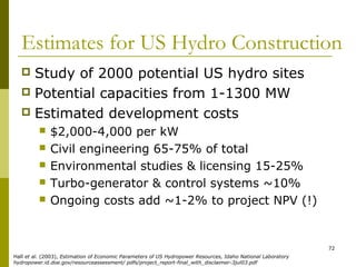 72
Estimates for US Hydro Construction
 Study of 2000 potential US hydro sites
 Potential capacities from 1-1300 MW
 Estimated development costs
 $2,000-4,000 per kW
 Civil engineering 65-75% of total
 Environmental studies & licensing 15-25%
 Turbo-generator & control systems ~10%
 Ongoing costs add ~1-2% to project NPV (!)
Hall et al. (2003), Estimation of Economic Parameters of US Hydropower Resources, Idaho National Laboratory
hydropower.id.doe.gov/resourceassessment/ pdfs/project_report-final_with_disclaimer-3jul03.pdf
 