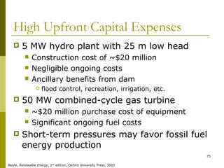 75
High Upfront Capital Expenses
 5 MW hydro plant with 25 m low head
 Construction cost of ~$20 million
 Negligible ongoing costs
 Ancillary benefits from dam
 flood control, recreation, irrigation, etc.
 50 MW combined-cycle gas turbine
 ~$20 million purchase cost of equipment
 Significant ongoing fuel costs
 Short-term pressures may favor fossil fuel
energy production
Boyle, Renewable Energy, 2nd
edition, Oxford University Press, 2003
 