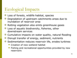 78
Ecological Impacts
 Loss of forests, wildlife habitat, species
 Degradation of upstream catchments areas due to
inundation of reservoir area
 Rotting vegetation also emits greenhouse gases
 Loss of aquatic biodiversity, fisheries, other
downstream services
 Cumulative impacts on water quality, natural flooding
 Disrupt transfer of energy, sediment, nutrients
 Sedimentation reduces reservoir life, erodes turbines
 Creation of new wetland habitat
 Fishing and recreational opportunities provided by new
reservoirs
 