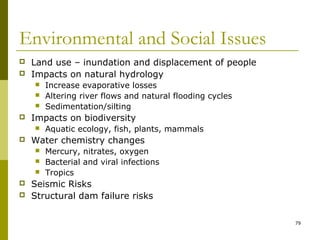 79
Environmental and Social Issues
 Land use – inundation and displacement of people
 Impacts on natural hydrology
 Increase evaporative losses
 Altering river flows and natural flooding cycles
 Sedimentation/silting
 Impacts on biodiversity
 Aquatic ecology, fish, plants, mammals
 Water chemistry changes
 Mercury, nitrates, oxygen
 Bacterial and viral infections
 Tropics
 Seismic Risks
 Structural dam failure risks
 
