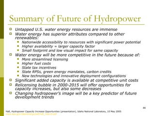 86
Summary of Future of Hydropower
 Untapped U.S. water energy resources are immense
 Water energy has superior attributes compared to other
renewables:
 Nationwide accessibility to resources with significant power potential
 Higher availability = larger capacity factor
 Small footprint and low visual impact for same capacity
 Water energy will be more competitive in the future because of:
 More streamlined licensing
 Higher fuel costs
 State tax incentives
 State RPSs, green energy mandates, carbon credits
 New technologies and innovative deployment configurations
 Significant added capacity is available at competitive unit costs
 Relicensing bubble in 2000-2015 will offer opportunities for
capacity increases, but also some decreases
 Changing hydropower’s image will be a key predictor of future
development trends
Hall, Hydropower Capacity Increase Opportunities (presentation), Idaho National Laboratory, 10 May 2005
www.epa.gov/cleanenergy/pdf/hall_may10.pdf
 