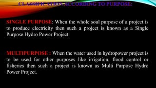 SINGLE PURPOSE: When the whole soul purpose of a project is
to produce electricity then such a project is known as a Single
Purpose Hydro Power Project.
MULTIPURPOSE : When the water used in hydropower project is
to be used for other purposes like irrigation, flood control or
fisheries then such a project is known as Multi Purpose Hydro
Power Project.
 