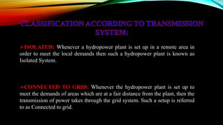 ISOLATED: Whenever a hydropower plant is set up in a remote area in
order to meet the local demands then such a hydropower plant is known as
Isolated System.
CONNECTED TO GRID: Whenever the hydropower plant is set up to
meet the demands of areas which are at a fair distance from the plant, then the
transmission of power takes through the grid system. Such a setup is referred
to as Connected to grid.
 