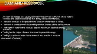 DAM AND RESERVOIR
An open-air storage area usually formed by masonry or earthwork where water is
collected and kept in quantity so that it may be drawn off for use.
The water reservoir is the place behind the dam where water is stored.
The water in the reservoir is located higher than the rest of the dam structure.
The height of water in the reservoir decides how much potential energy
the water
The higher the height of water, the more its potential energy.
The high position of water in the reservoir also enables it to move
downwards effortlessly.
 