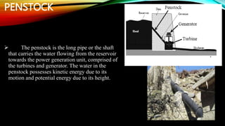 PENSTOCK
 The penstock is the long pipe or the shaft
that carries the water flowing from the reservoir
towards the power generation unit, comprised of
the turbines and generator. The water in the
penstock possesses kinetic energy due to its
motion and potential energy due to its height.
 