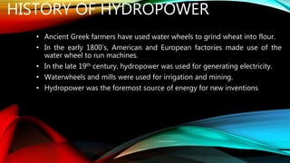 HISTORY OF HYDROPOWER
• Ancient Greek farmers have used water wheels to grind wheat into flour.
• In the early 1800’s, American and European factories made use of the
water wheel to run machines.
• In the late 19th century, hydropower was used for generating electricity.
• Waterwheels and mills were used for irrigation and mining.
• Hydropower was the foremost source of energy for new inventions
 