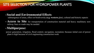 SITE SELECTION FOR HYDROPOWER PLANTS
• Social and Environmental Effects
submergence of areas, effect on biodiversity (e.g. western ghat), cultural and historic aspects
• Access to Site for transportation of construction material and heavy machinery new
railway lines or roads may be needed
• Multipurpose:
power generation, irrigation, flood control, navigation, recreation; because initial cost of power
plant is high because of civil engineering construction work
 