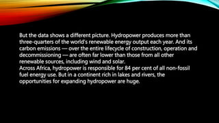 But the data shows a different picture. Hydropower produces more than
three-quarters of the world’s renewable energy output each year. And its
carbon emissions — over the entire lifecycle of construction, operation and
decommissioning — are often far lower than those from all other
renewable sources, including wind and solar.
Across Africa, hydropower is responsible for 84 per cent of all non-fossil
fuel energy use. But in a continent rich in lakes and rivers, the
opportunities for expanding hydropower are huge.
 