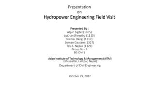 Presentation
on
Hydropower Engineering Field Visit
Presented By :
Arjun Sigdel (1305)
Lochan Shrestha (1313)
Nirmal Dangi (1317)
Suman Gautam (1327)
Tek B. Nepali (1329)
Group No:- 1
BE (Civil )
Asian Institute of Technology & Management (AITM)
(Khumaltar, Lalitpur, Nepal)
Department of Civil Engineering
October 29, 2017
 